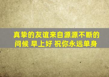 真挚的友谊来自源源不断的问候 早上好 祝你永远单身